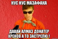 нус нус мазафака давай алмаз донатер хренов а то застрелю !