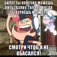 билл! ты конечно можешь пить газяву, только когда ты вернёшь моё тело смотри чтоб я не обасался!