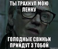 ты трахнул мою ленку голодные свиньи прийдут з тобой