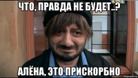 что, правда не будет..? алёна, это прискорбно