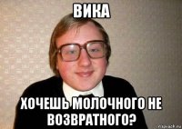 вика хочешь молочного не возвратного?