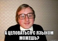  а целоваться с языком можешь?