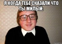 я когда тебе сказали что ты милый: 