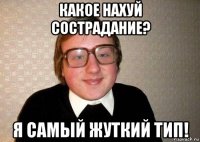 какое нахуй сострадание? я самый жуткий тип!