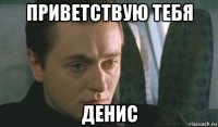 приветствую тебя денис