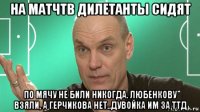 на матчтв дилетанты сидят по мячу не били никогда. любенкову взяли, а герчикова нет..дувойка им за ттд