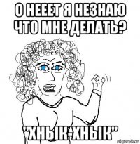 о нееет я незнаю что мне делать? "хнык-хнык"