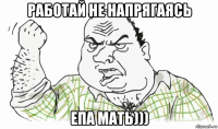 работай не напрягаясь епа мать)))