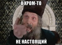 а хром-то не настоящий