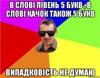 в слові півень 5 букв , в слові качок також 5 букв випадковість не думаю