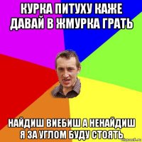 курка питуху каже давай в жмурка грать найдиш виебиш а ненайдиш я за углом буду стоять