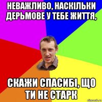 неважливо, наскільки дерьмове у тебе життя, скажи спасибі, що ти не старк