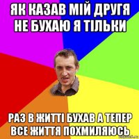 як казав мій другя не бухаю я тільки раз в житті бухав а тепер все життя похмиляюсь