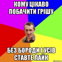 кому цікаво побачити грішу без бороди і усів ставте лайк