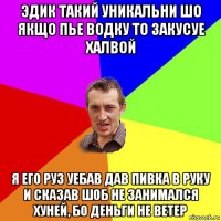 эдик такий уникальни шо якщо пье водку то закусуе халвой я его руз уебав дав пивка в руку и сказав шоб не занимался хуней, бо деньги не ветер