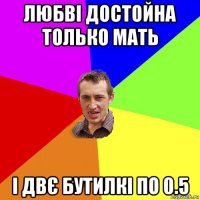 любвi достойна только мать і двє бутилкі по 0.5