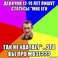 девочки 12-15 лет пишут статусы "мне его так не хватает" ...это вы про мозг???