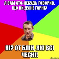 а вам хто-небудь говорив, що ви дуже гарні? ні? от блін, які всі чесні!