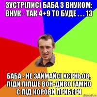 зустрілисі баба з внуком: внук - так 4+9 то буде . . . 13 баба - не займайсі хєрньов, піди ліпше вон-диво гамно с під корови прибери