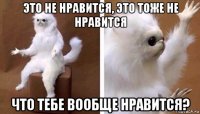 это не нравится, это тоже не нравится что тебе вообще нравится?