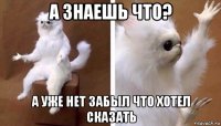 а знаешь что? а уже нет забыл что хотел сказать