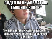 сидел на информатике ебашилв контру пришёл учитель и назвал нубом...что он в этой игре воообще сооброжает мудила?