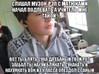 слушал музон-рэп с матюками начал подпевать а учитель мне такой: вот ты блять сука да ёбаный твой рот заебал ты нахуй блякать сукакать и нахуякать вон из класса опездол ссаный