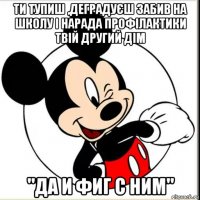 ти тупиш ,деградуєш забив на школу і нарада профілактики твій другий дім "да и фиг с ним"