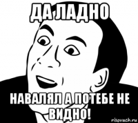 да ладно навалял а потебе не видно!