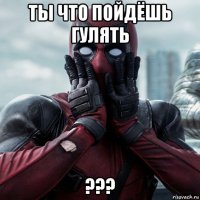 ты что пойдёшь гулять ???