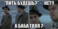 "пить будешь?" - : нет!! а баба твоя ?