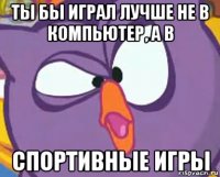 ты бы играл лучше не в компьютер, а в спортивные игры