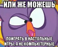 или же можешь поиграть в настольные игры, а не компьютерные