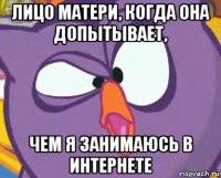лицо матери, когда она допытывает, чем я занимаюсь в интернете