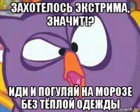 захотелось экстрима, значит!? иди и погуляй на морозе без тёплой одежды