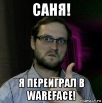 саня! я переиграл в wareface!