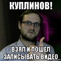 куплинов! взял и пошел записывать видео