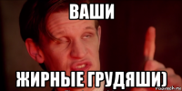 ваши жирные грудяши)