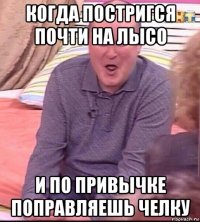 когда постригся почти на лысо и по привычке поправляешь челку