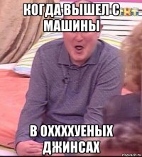 когда вышел с машины в оххххуеных джинсах