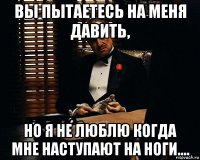 вы пытаетесь на меня давить, но я не люблю когда мне наступают на ноги....