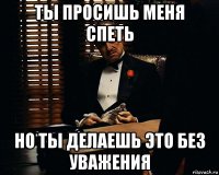 ты просишь меня спеть но ты делаешь это без уважения