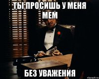 ты просишь у меня мем без уважения