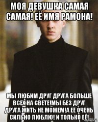 моя девушка самая самая! её имя рамона! мы любим друг друга больше всех на свете!мы без друг друга жить не можем!а её очень сильно люблю! и только её!