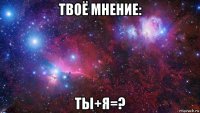 твоё мнение: ты+я=?