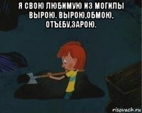 я свою любимую из могилы вырою. вырою,обмою, отъебу,зарою. 