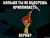 больше ты не обосрешь криппипасту, верно?