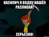 василич я водку нашёл разливай! серьёзно!