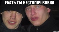 ебать ты бестолоч вовка 