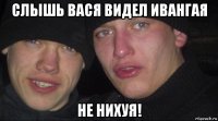 слышь вася видел ивангая не нихуя!